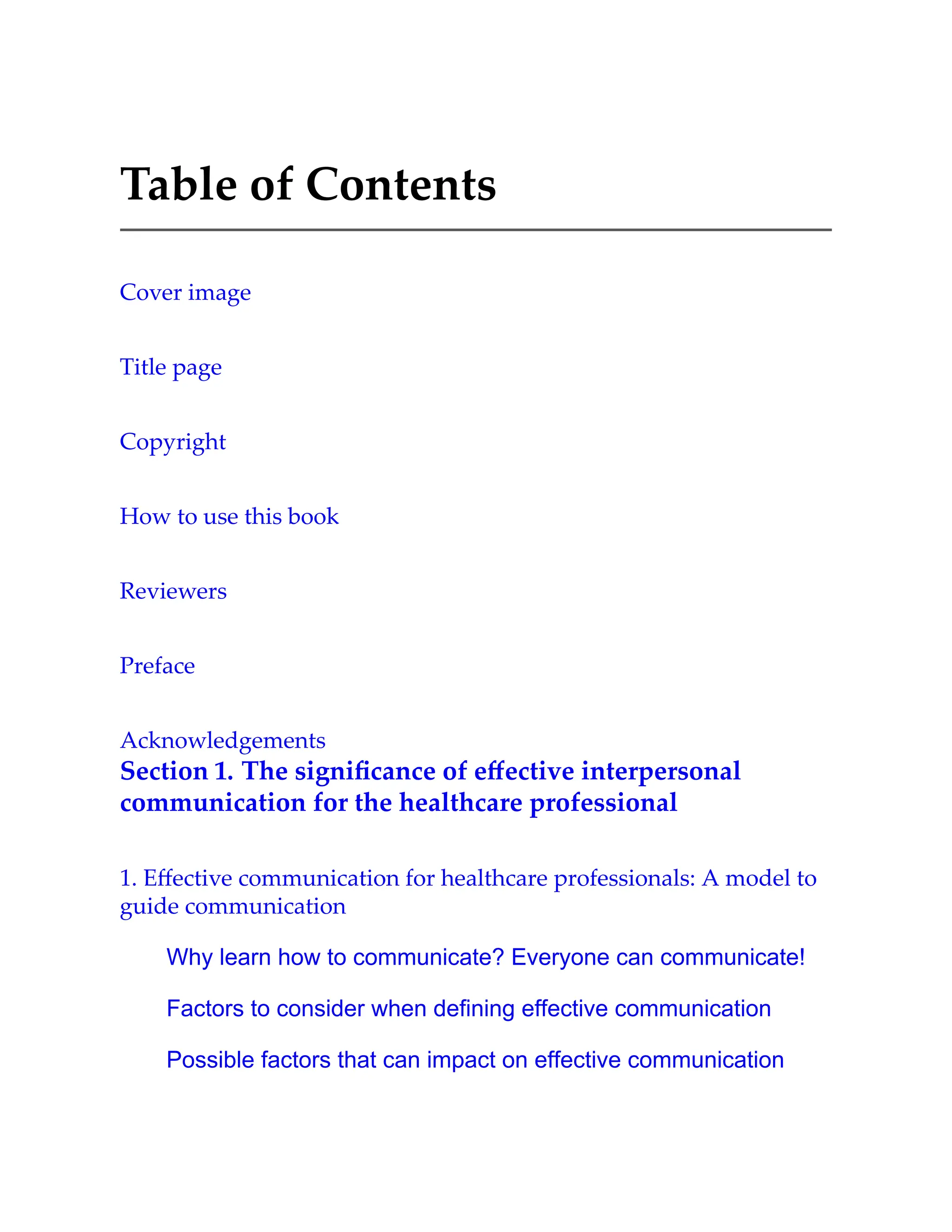 Table of Contents
Cover image
Title page
Copyright
How to use this book
Reviewers
Preface
Acknowledgements
Section 1. The signiﬁcance of eﬀective interpersonal
communication for the healthcare professional
1. Eﬀective communication for healthcare professionals: A model to
guide communication
Why learn how to communicate? Everyone can communicate!
Factors to consider when defining effective communication
Possible factors that can impact on effective communication
 