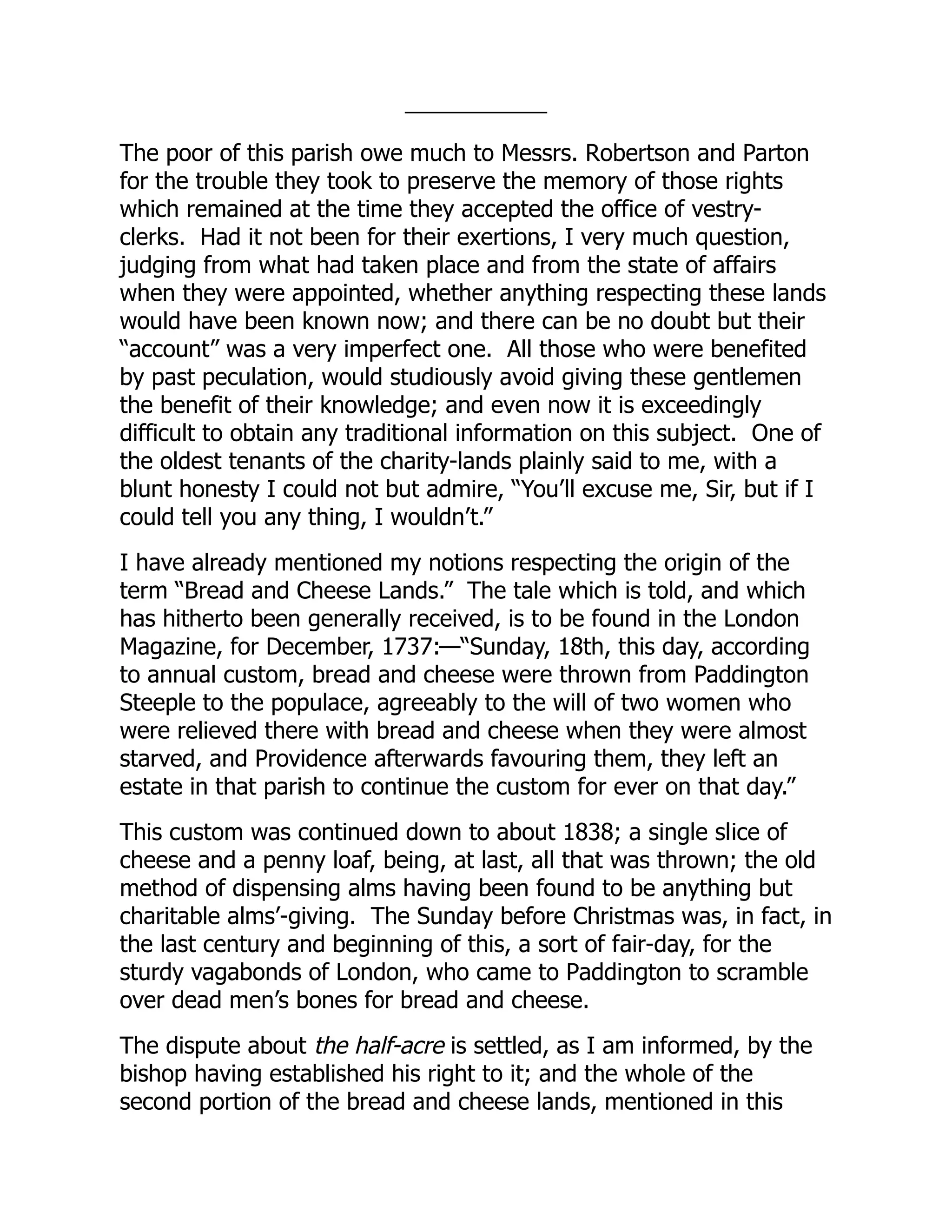 The poor of this parish owe much to Messrs. Robertson and Parton
for the trouble they took to preserve the memory of those rights
which remained at the time they accepted the office of vestry-
clerks. Had it not been for their exertions, I very much question,
judging from what had taken place and from the state of affairs
when they were appointed, whether anything respecting these lands
would have been known now; and there can be no doubt but their
“account” was a very imperfect one. All those who were benefited
by past peculation, would studiously avoid giving these gentlemen
the benefit of their knowledge; and even now it is exceedingly
difficult to obtain any traditional information on this subject. One of
the oldest tenants of the charity-lands plainly said to me, with a
blunt honesty I could not but admire, “You’ll excuse me, Sir, but if I
could tell you any thing, I wouldn’t.”
I have already mentioned my notions respecting the origin of the
term “Bread and Cheese Lands.” The tale which is told, and which
has hitherto been generally received, is to be found in the London
Magazine, for December, 1737:—“Sunday, 18th, this day, according
to annual custom, bread and cheese were thrown from Paddington
Steeple to the populace, agreeably to the will of two women who
were relieved there with bread and cheese when they were almost
starved, and Providence afterwards favouring them, they left an
estate in that parish to continue the custom for ever on that day.”
This custom was continued down to about 1838; a single slice of
cheese and a penny loaf, being, at last, all that was thrown; the old
method of dispensing alms having been found to be anything but
charitable alms’-giving. The Sunday before Christmas was, in fact, in
the last century and beginning of this, a sort of fair-day, for the
sturdy vagabonds of London, who came to Paddington to scramble
over dead men’s bones for bread and cheese.
The dispute about the half-acre is settled, as I am informed, by the
bishop having established his right to it; and the whole of the
second portion of the bread and cheese lands, mentioned in this
 