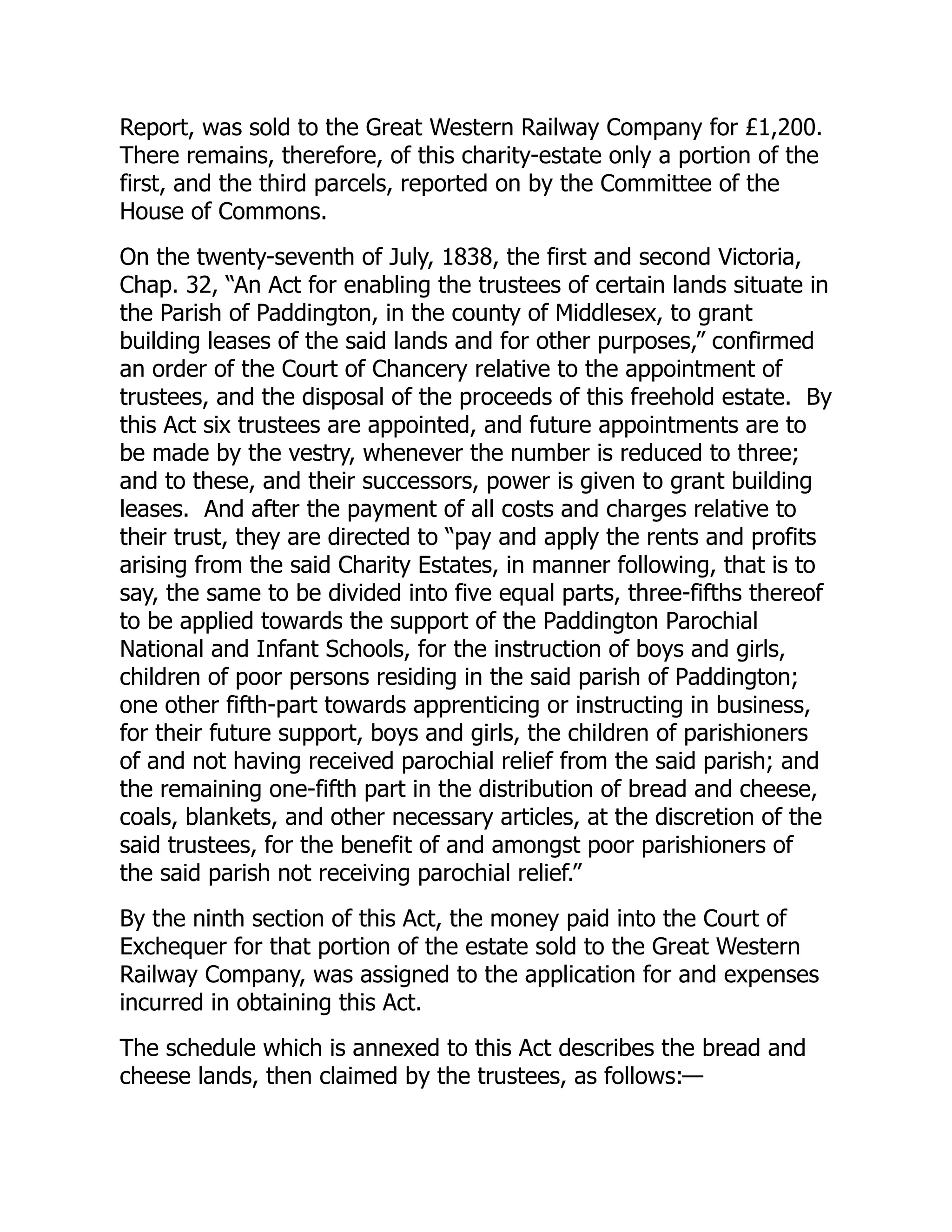 Report, was sold to the Great Western Railway Company for £1,200.
There remains, therefore, of this charity-estate only a portion of the
first, and the third parcels, reported on by the Committee of the
House of Commons.
On the twenty-seventh of July, 1838, the first and second Victoria,
Chap. 32, “An Act for enabling the trustees of certain lands situate in
the Parish of Paddington, in the county of Middlesex, to grant
building leases of the said lands and for other purposes,” confirmed
an order of the Court of Chancery relative to the appointment of
trustees, and the disposal of the proceeds of this freehold estate. By
this Act six trustees are appointed, and future appointments are to
be made by the vestry, whenever the number is reduced to three;
and to these, and their successors, power is given to grant building
leases. And after the payment of all costs and charges relative to
their trust, they are directed to “pay and apply the rents and profits
arising from the said Charity Estates, in manner following, that is to
say, the same to be divided into five equal parts, three-fifths thereof
to be applied towards the support of the Paddington Parochial
National and Infant Schools, for the instruction of boys and girls,
children of poor persons residing in the said parish of Paddington;
one other fifth-part towards apprenticing or instructing in business,
for their future support, boys and girls, the children of parishioners
of and not having received parochial relief from the said parish; and
the remaining one-fifth part in the distribution of bread and cheese,
coals, blankets, and other necessary articles, at the discretion of the
said trustees, for the benefit of and amongst poor parishioners of
the said parish not receiving parochial relief.”
By the ninth section of this Act, the money paid into the Court of
Exchequer for that portion of the estate sold to the Great Western
Railway Company, was assigned to the application for and expenses
incurred in obtaining this Act.
The schedule which is annexed to this Act describes the bread and
cheese lands, then claimed by the trustees, as follows:—
 