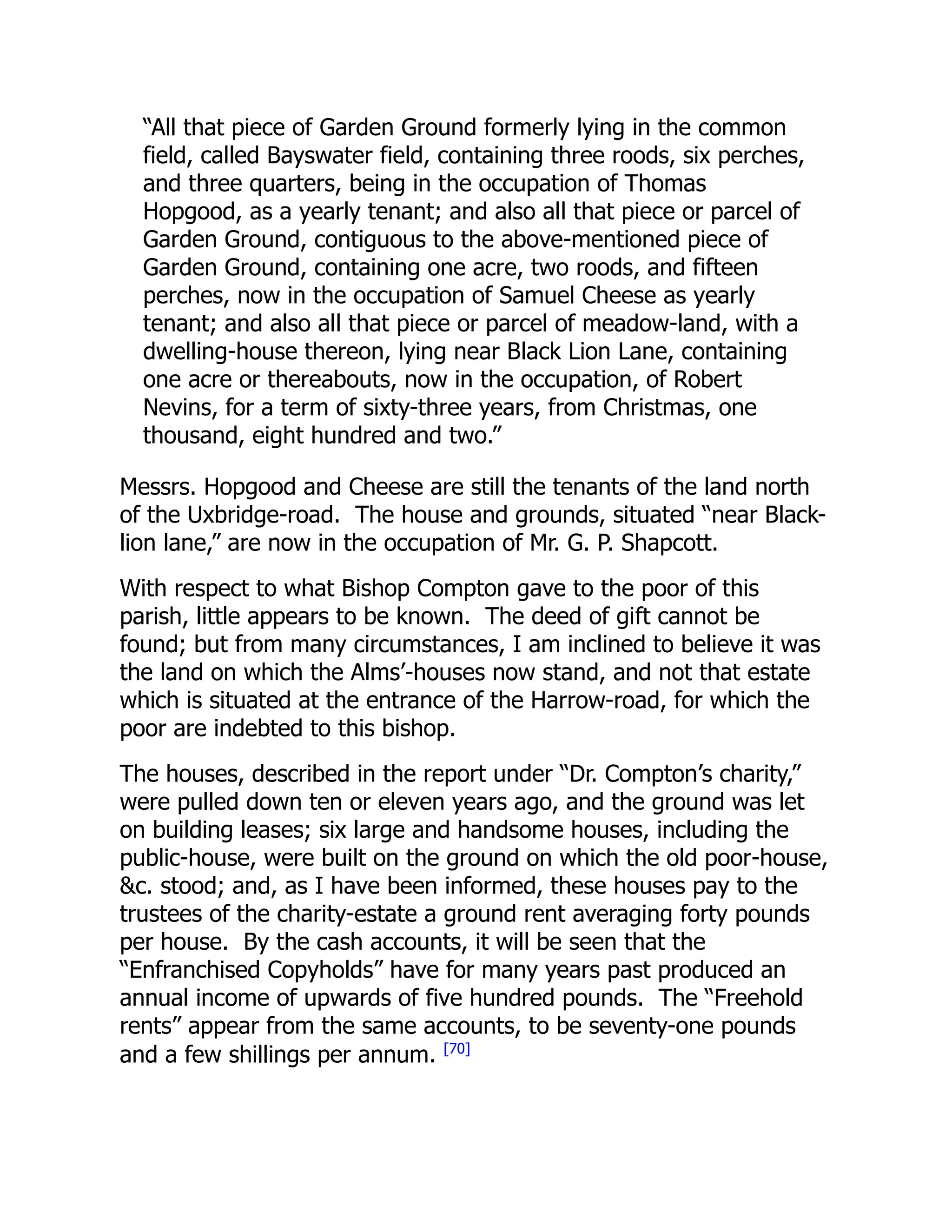 “All that piece of Garden Ground formerly lying in the common
field, called Bayswater field, containing three roods, six perches,
and three quarters, being in the occupation of Thomas
Hopgood, as a yearly tenant; and also all that piece or parcel of
Garden Ground, contiguous to the above-mentioned piece of
Garden Ground, containing one acre, two roods, and fifteen
perches, now in the occupation of Samuel Cheese as yearly
tenant; and also all that piece or parcel of meadow-land, with a
dwelling-house thereon, lying near Black Lion Lane, containing
one acre or thereabouts, now in the occupation, of Robert
Nevins, for a term of sixty-three years, from Christmas, one
thousand, eight hundred and two.”
Messrs. Hopgood and Cheese are still the tenants of the land north
of the Uxbridge-road. The house and grounds, situated “near Black-
lion lane,” are now in the occupation of Mr. G. P. Shapcott.
With respect to what Bishop Compton gave to the poor of this
parish, little appears to be known. The deed of gift cannot be
found; but from many circumstances, I am inclined to believe it was
the land on which the Alms’-houses now stand, and not that estate
which is situated at the entrance of the Harrow-road, for which the
poor are indebted to this bishop.
The houses, described in the report under “Dr. Compton’s charity,”
were pulled down ten or eleven years ago, and the ground was let
on building leases; six large and handsome houses, including the
public-house, were built on the ground on which the old poor-house,
&c. stood; and, as I have been informed, these houses pay to the
trustees of the charity-estate a ground rent averaging forty pounds
per house. By the cash accounts, it will be seen that the
“Enfranchised Copyholds” have for many years past produced an
annual income of upwards of five hundred pounds. The “Freehold
rents” appear from the same accounts, to be seventy-one pounds
and a few shillings per annum. [70]
 