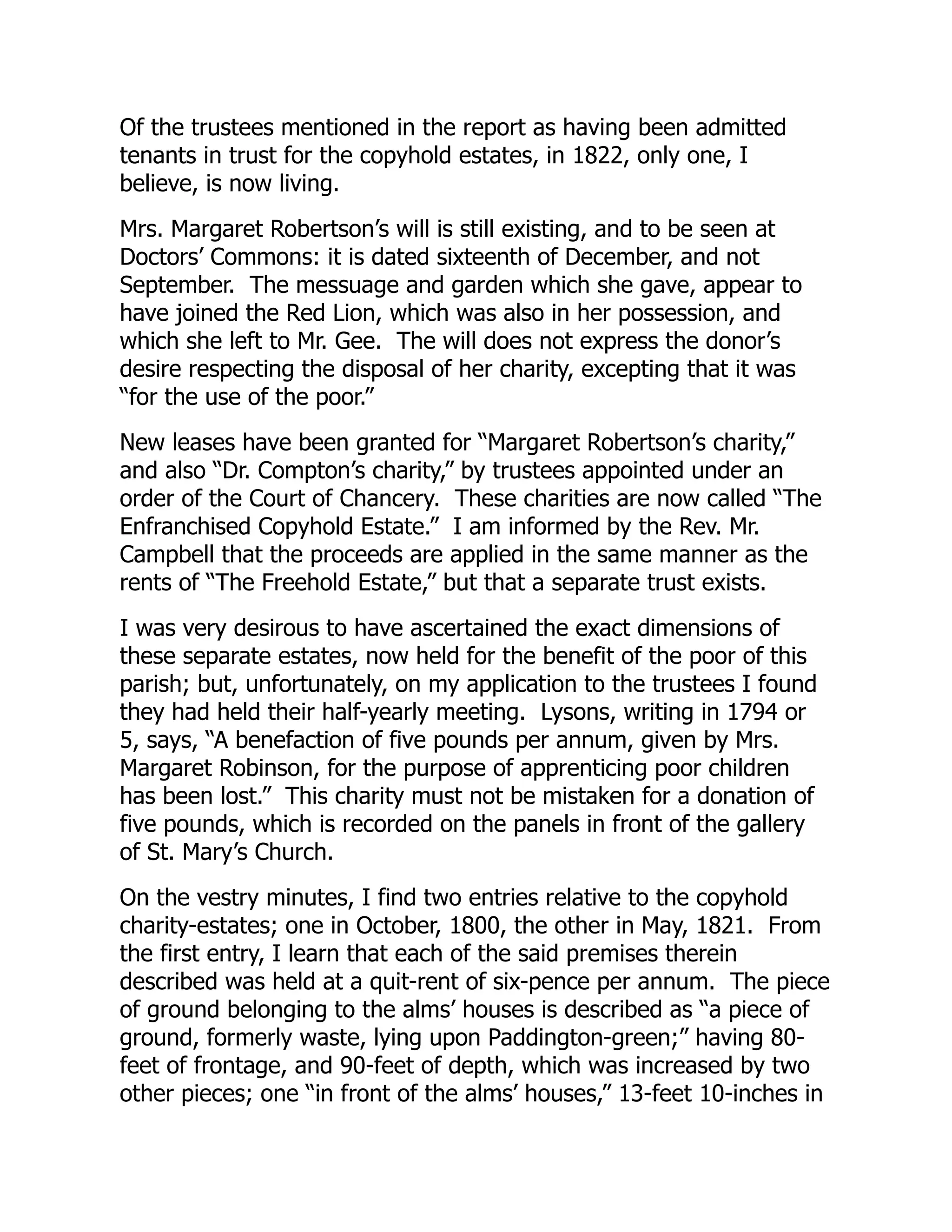 Of the trustees mentioned in the report as having been admitted
tenants in trust for the copyhold estates, in 1822, only one, I
believe, is now living.
Mrs. Margaret Robertson’s will is still existing, and to be seen at
Doctors’ Commons: it is dated sixteenth of December, and not
September. The messuage and garden which she gave, appear to
have joined the Red Lion, which was also in her possession, and
which she left to Mr. Gee. The will does not express the donor’s
desire respecting the disposal of her charity, excepting that it was
“for the use of the poor.”
New leases have been granted for “Margaret Robertson’s charity,”
and also “Dr. Compton’s charity,” by trustees appointed under an
order of the Court of Chancery. These charities are now called “The
Enfranchised Copyhold Estate.” I am informed by the Rev. Mr.
Campbell that the proceeds are applied in the same manner as the
rents of “The Freehold Estate,” but that a separate trust exists.
I was very desirous to have ascertained the exact dimensions of
these separate estates, now held for the benefit of the poor of this
parish; but, unfortunately, on my application to the trustees I found
they had held their half-yearly meeting. Lysons, writing in 1794 or
5, says, “A benefaction of five pounds per annum, given by Mrs.
Margaret Robinson, for the purpose of apprenticing poor children
has been lost.” This charity must not be mistaken for a donation of
five pounds, which is recorded on the panels in front of the gallery
of St. Mary’s Church.
On the vestry minutes, I find two entries relative to the copyhold
charity-estates; one in October, 1800, the other in May, 1821. From
the first entry, I learn that each of the said premises therein
described was held at a quit-rent of six-pence per annum. The piece
of ground belonging to the alms’ houses is described as “a piece of
ground, formerly waste, lying upon Paddington-green;” having 80-
feet of frontage, and 90-feet of depth, which was increased by two
other pieces; one “in front of the alms’ houses,” 13-feet 10-inches in
 