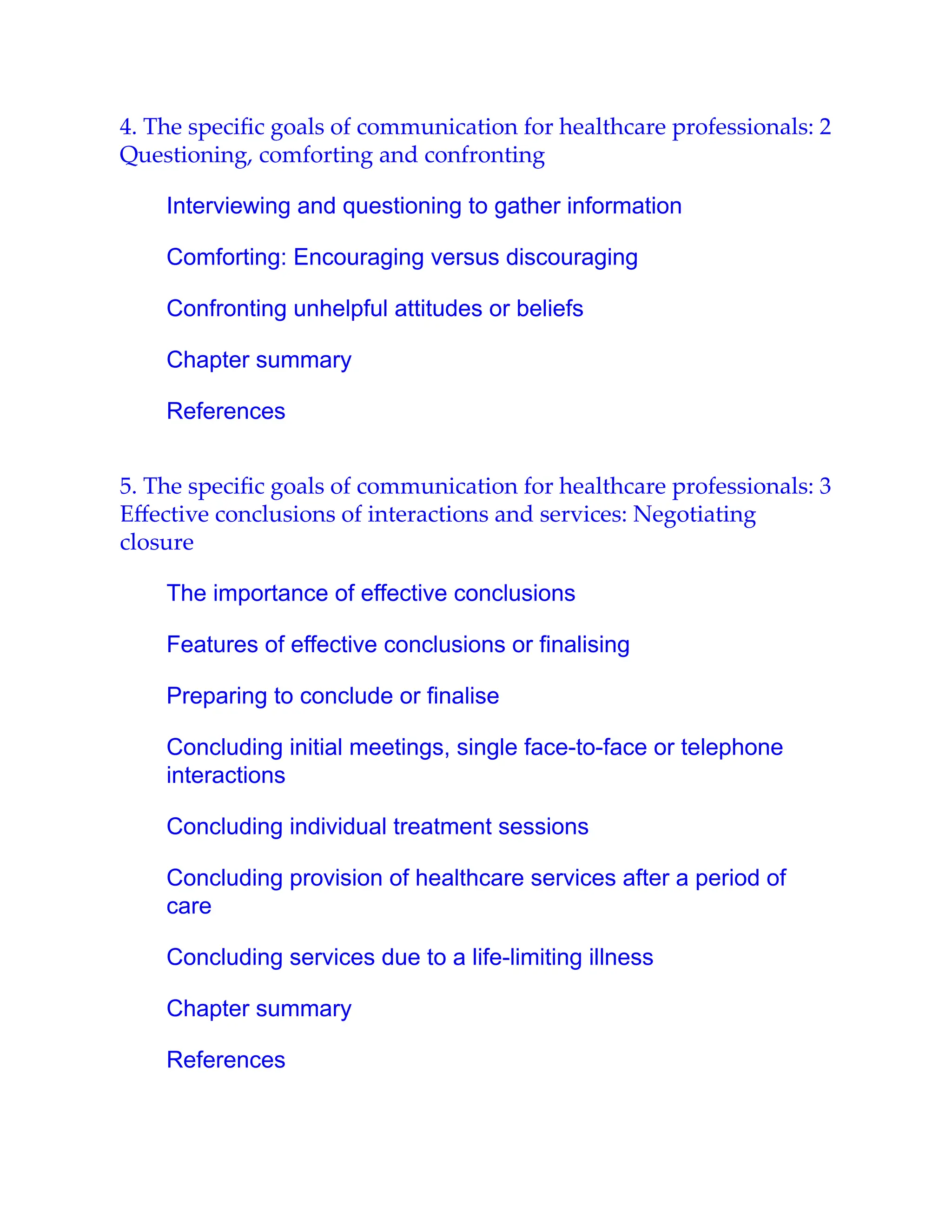4. The speciﬁc goals of communication for healthcare professionals: 2
Questioning, comforting and confronting
Interviewing and questioning to gather information
Comforting: Encouraging versus discouraging
Confronting unhelpful attitudes or beliefs
Chapter summary
References
5. The speciﬁc goals of communication for healthcare professionals: 3
Eﬀective conclusions of interactions and services: Negotiating
closure
The importance of effective conclusions
Features of effective conclusions or finalising
Preparing to conclude or finalise
Concluding initial meetings, single face-to-face or telephone
interactions
Concluding individual treatment sessions
Concluding provision of healthcare services after a period of
care
Concluding services due to a life-limiting illness
Chapter summary
References
 