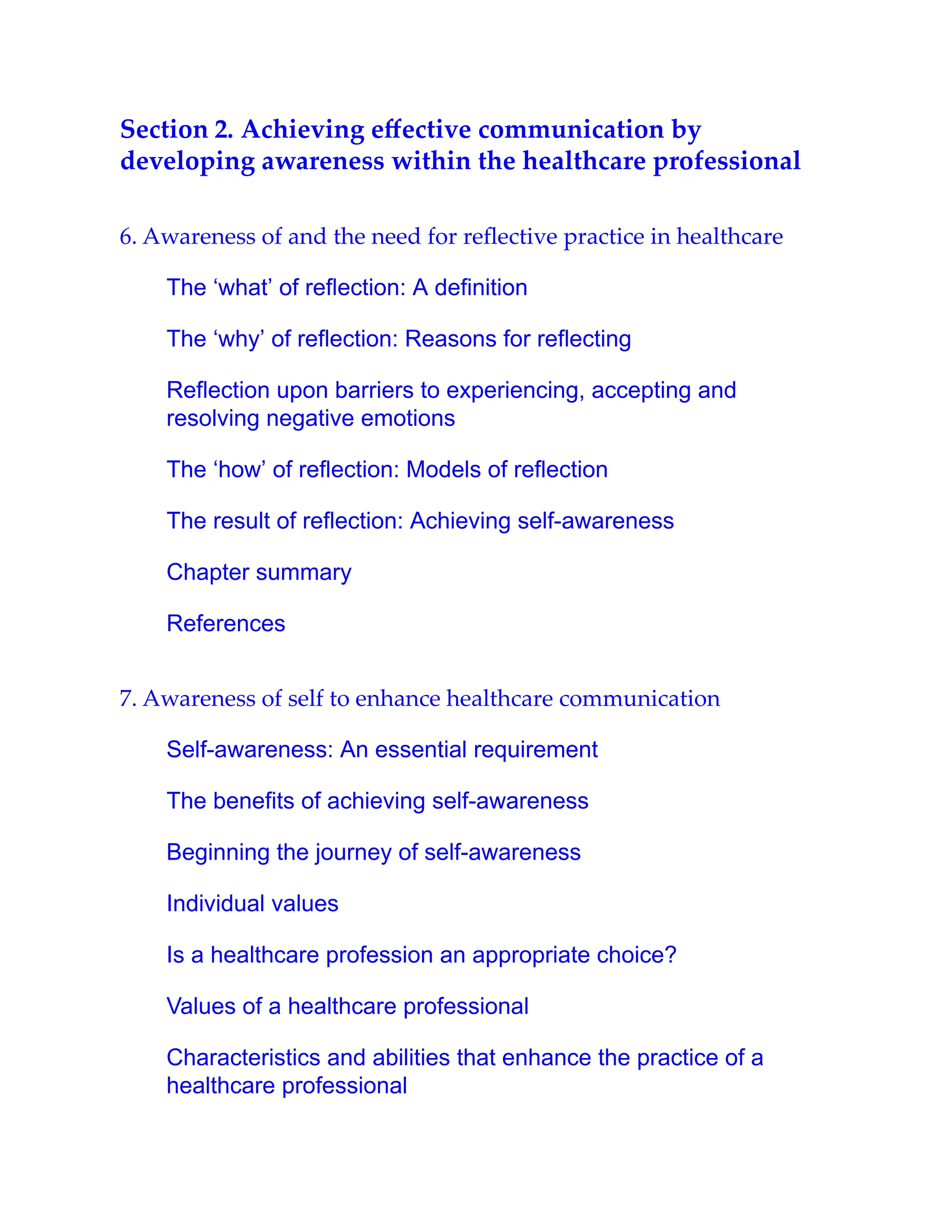 Section 2. Achieving eﬀective communication by
developing awareness within the healthcare professional
6. Awareness of and the need for reﬂective practice in healthcare
The ‘what’ of reflection: A definition
The ‘why’ of reflection: Reasons for reflecting
Reflection upon barriers to experiencing, accepting and
resolving negative emotions
The ‘how’ of reflection: Models of reflection
The result of reflection: Achieving self-awareness
Chapter summary
References
7. Awareness of self to enhance healthcare communication
Self-awareness: An essential requirement
The benefits of achieving self-awareness
Beginning the journey of self-awareness
Individual values
Is a healthcare profession an appropriate choice?
Values of a healthcare professional
Characteristics and abilities that enhance the practice of a
healthcare professional
 