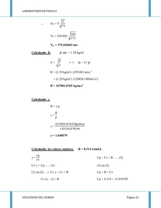LABORATORIODE FISICA II
VELOCIDAD DEL SONIDO Página 12
→ V0 = V√
𝑇
𝑇0
V0 = 359.803 √
300
273
V0 = 379.265663 m/s
Calculando B. ρ aire = 1.29 kg/m3
V = √
𝐵
𝜌
= > B = V2 ρ
B = (1.29 kg/m3) (359.803 m/s) 2
= (1.29 kg/m3) (129458.1988m2/s2)
B = 167001.0765 kg/m.s2
Calculando γ.
B = γ p
γ =
𝐵
𝑝
γ =
167001.0765 kg/m. 𝐬𝟐
1.013x10 N/m
γ = 1.648579
Calculando los calores molares. R = 8.314 J/mol.k
γ =
𝐶𝑝
𝐶𝑣
Cp – Cv = R ….. (2)
Cv γ = Cp ….. (1) (3) en (2)
(1) en (2) → Cv γ – Cv = R Cp = R + Cv
Cv (γ – 1) = R Cp = 8.314 + 12.818793
 