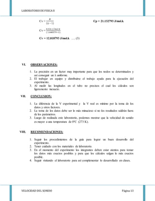 LABORATORIODE FISICA II
VELOCIDAD DEL SONIDO Página 13
Cv =
𝑅
(γ – 1)
Cp = 21.132793 J/mol.k
Cv =
8.314 𝐽 𝑚𝑜𝑙.𝑘⁄
( 1.648579−1)
Cv = 12.818793 J/mol.k …. (3)
VI. OBSERVACIONES:
1. La precisión en un factor muy importante para que los nodos se determinados y
así conseguir un λ uniforme.
2. El trabajar en equipo y distribuirse el trabajo ayuda para la ejecución del
experimento.
3. Al medir las longitudes en el tubo no precisos el cual los cálculos son
ligeramente inexacto.
VII. CONCLUSION:
1. La diferencia de la V experimental y la V real es mínimo por la toma de los
datos y otros factores.
2. La toma de los datos debe ser lo más minucioso si no los resultados saldrán fuera
de los parámetros.
3. Luego de realizada este laboratorio, podemos mostrar que la velocidad de sonido
es mayor a una temperatura de 0ºC (273 K).
VIII. RECOMENDACIONES:
1. Seguir los procedimientos de la guía para lograr un buen desarrollo del
experimento.
2. Tener cuidado con los materiales de laboratorio.
3. En el momento del experimento los integrantes deben estar atentos para tomar
los datos más exactos posibles y para que los cálculos salgan lo más exactos
posible.
4. Seguir visitando el laboratorio para así complementar lo desarrollado en clases.
 