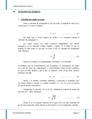 LABORATORIODE FISICA II
VELOCIDAD DEL SONIDO Página 3
III. FUNDAMENTO TEORICO.
1. Velocidad del sonido en el aire.
Entre la velocidad de propagación (v) de una onda, su longitud de onda, (λ) y
su frecuencia (ƒ) existe la relación.
V = λ ƒ …………………… (1)
De modo que, si somos capaces de medir λ y ƒ, podremos calcular la
velocidad de propagación V.
Las ondas sonoras son ondas mecánicas longitudinales, que pueden
propagarse en los materiales (sólidas, líquidas y gases). Si el medio en que se
propaga la onda sonora es una gas, tal como el aire, la velocidad de propagación
viene dada por
V=√
𝛽
𝜌
….………………..(2)
Siendo 𝛽 el módulo de compresibilidad del medio y 𝜌 su densidad.
Si admitimos que las transformaciones que acompañan a la propagación del sonido
en el aire (es decir, las comprensiones y enrarecimientos) tienen carácter adiabático
(ya que son muy rápidas) y que el aire se comporta como un gas ideal, entonces
podremos describir.
𝛽= γ P ……..…………….. (3)
Donde γ es llamado coeficiente adiabático y representa el coeficiente entre
los calores molares a presión y a volumen constante (γ = Cp /Cv) y P es la presión
del gas (la presión atmosférica).
Sustituyendo la expresión (3) en la (2) y utilizando la ecuación de estado del
gas ideal (pV = nRT) obtenemos .
V = √
γRT
𝑀
………………… (4)
Donde R es la constante universal del os gases M es la masa molecular del
gas (la masa molecular media del aire es 28,9 g/mol) y T es la temperatura absoluta.
 