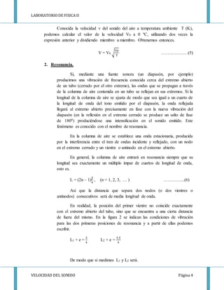 LABORATORIODE FISICA II
VELOCIDAD DEL SONIDO Página 4
Conocida la velocidad v del sonido del aire a temperatura ambiente T (K),
podemos calcular el valor de la velocidad V0 a 0 ºC, utilizando dos veces la
expresión anterior y dividiendo miembro a miembro. Obtenemos entonces.
V = V0 √
T0
T
………………(5)
2. Resonancia.
Si, mediante una fuente sonora (un diapasón, por ejemplo)
producimos una vibración de frecuencia conocida cerca del extremo abierto
de un tubo (cerrado por el otro extremo), las ondas que se propagan a través
de la columna de aire contenida en un tubo se reflejan en sus extremos. Si la
longitud de la columna de aire se ajusta de modo que sea igual a un cuarto de
la longitud de onda del tono emitido por el diapasón, la onda reflejada
llegará al extremo abierto precisamente en fase con la nueva vibración del
diapasón (en la reflexión en el extremo cerrado se produce un salto de fase
de 1800) produciéndose una intensificación en el sonido emitido. Este
fenómeno es conocido con el nombre de resonancia.
En la columna de aire se establece una onda estacionaria, producida
por la interferencia entre el tren de ondas incidente y reflejado, con un nodo
en el extremo cerrado y un vientre o antinodo en el extremo abierto.
En general, la columna de aire entrará en resonancia siempre que su
longitud sea exactamente un múltiplo impar de cuartos de longitud de onda,
esto es.
L = (2n – 1)
𝜆
4
, (n = 1, 2, 3, … ) …………...(6)
Así que la distancia que separa dos nodos (o dos vientres o
antinodos) consecutivos será de media longitud de onda.
En realidad, la posición del primer vientre no coincide exactamente
con el extremo abierto del tubo, sino que se encuentra a una cierta distancia
de fuera del mismo. En la figura 2 se indican las condiciones de vibración
para las dos primeras posiciones de resonancia y a partir de ellas podemos
escribir.
L1 + e =
𝜆
4
L2 + e =
3 𝜆
4
De modo que si medimos L1 y L2 será.
 