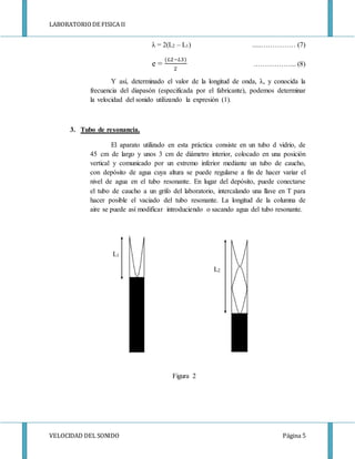 LABORATORIODE FISICA II
VELOCIDAD DEL SONIDO Página 5
λ = 2(L2 – L1) .....…………… (7)
e =
(𝐿2−𝐿3)
2
.……………... (8)
Y así, determinado el valor de la longitud de onda, λ, y conocida la
frecuencia del diapasón (especificada por el fabricante), podemos determinar
la velocidad del sonido utilizando la expresión (1).
3. Tubo de resonancia.
El aparato utilizado en esta práctica consiste en un tubo d vidrio, de
45 cm de largo y unos 3 cm de diámetro interior, colocado en una posición
vertical y comunicado por un extremo inferior mediante un tubo de caucho,
con depósito de agua cuya altura se puede regularse a fin de hacer variar el
nivel de agua en el tubo resonante. En lugar del depósito, puede conectarse
el tubo de caucho a un grifo del laboratorio, intercalando una llave en T para
hacer posible el vaciado del tubo resonante. La longitud de la columna de
aire se puede así modificar introduciendo o sacando agua del tubo resonante.
L1
L2
Figura 2
 