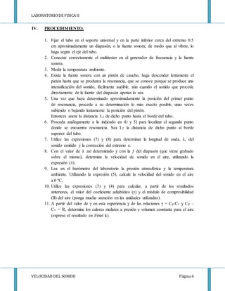 LABORATORIODE FISICA II
VELOCIDAD DEL SONIDO Página 6
IV. PROCEDIMIENTO.
1. Fijar el tubo en el soporte universal y en la parte inferior cerca del extremo 0.5
cm aproximadamente un diapasón, o la fuente sonora; de modo que al vibrar, lo
haga según el eje del tubo.
2. Conectar correctamente el multitester en el generador de frecuencia y la fuente
sonora.
3. Medir la temperatura ambiente.
4. Existe la fuente sonora con un pistón de caucho, haga descender lentamente el
pistón hasta que se produzca la resonancia, que se conoce porque se produce una
intensificación del sonido, fácilmente audible, aún cuando el sonido que procede
directamente de la fuente del diapasón apenas lo sea.
5. Una vez que haya determinado aproximadamente la posición del primer punto
de resonancia, proceda a su determinación lo más exacto posible, unas veces
subiendo o bajando lentamente la posición del pistón.
Entonces anote la distancia L1 de dicho punto hasta el borde del tubo.
6. Proceda análogamente a lo indicado en 4) y 5) para localizar el segundo punto
donde se encuentra resonancia. Sea L2 la distancia de dicho punto al borde
superior del tubo.
7. Utilice las expresiones (7) y (8) para determinar la longitud de onda, λ, del
sonido emitido y la corrección del extremo e.
8. Con el valor de λ así determinado y con la ƒ del diapasón (que viene grabado
sobre el mismo), determine la velocidad de sonido en el aire, utilizando la
expresión (1).
9. Lea en el barómetro del laboratorio la presión atmosférica y la temperatura
ambiente. Utilizando la expresión (5), calcule la velocidad del sonido en el aire
a 0 ºC.
10. Utilice las expresiones (3) y (4) para calcular, a partir de los resultados
anteriores, el valor del coeficiente adiabático (γ) y el módulo de compresibilidad
(B) del aire (ponga mucha atención en las unidades utilizadas).
11. A partir del valor de γ en esta experiencia y de las relaciones γ = Cp/Cv y Cp –
Cv = R, determine los calores molares a presión y volumen constante para el aire
(exprese el resultado en J/mol k).
 