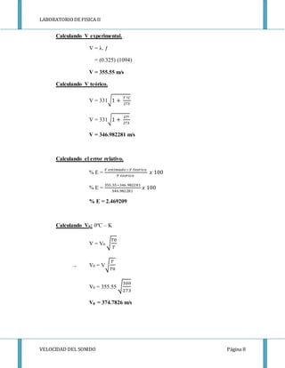 LABORATORIODE FISICA II
VELOCIDAD DEL SONIDO Página 8
Calculando V experimental.
V = λ. ƒ
= (0.325) (1094)
V = 355.55 m/s
Calculando V teórico.
V = 331√1 +
𝑇 º𝐶
273
V = 331√1 +
27º
273
V = 346.982281 m/s
Calculando el error relativo.
% E =
𝑉 𝑒𝑠𝑡𝑖𝑚𝑎𝑑𝑜−𝑉 𝑡𝑒𝑜𝑟𝑖𝑐𝑜
𝑉 𝑡𝑒𝑜𝑟𝑖𝑐𝑜
𝑥 100
% E =
355.55−346 .982281
346.982281
𝑥 100
% E = 2.469209
Calculando V0: 0ºC – K
V = V0 √
𝑇0
𝑇
→ V0 = V√
𝑇
𝑇0
V0 = 355.55 √
300
273
V0 = 374.7826 m/s
 
