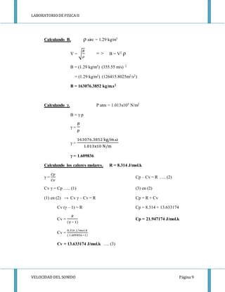LABORATORIODE FISICA II
VELOCIDAD DEL SONIDO Página 9
Calculando B. ρ aire = 1.29 kg/m3
V = √
𝐵
𝜌
= > B = V2 ρ
B = (1.29 kg/m3) (355.55 m/s) 2
= (1.29 kg/m3) (126415.8025m2/s2)
B = 163076.3852 kg/m.s2
Calculando γ. P atm = 1.013x105 N/m2
B = γ p
γ =
𝐵
𝑝
γ =
163076.3852 kg/m. 𝐬𝟐
1.013x10 N/m
γ = 1.609836
Calculando los calores molares. R = 8.314 J/mol.k
γ =
𝐶𝑝
𝐶𝑣
Cp – Cv = R ….. (2)
Cv γ = Cp ….. (1) (3) en (2)
(1) en (2) → Cv γ – Cv = R Cp = R + Cv
Cv (γ – 1) = R Cp = 8.314 + 13.633174
Cv =
𝑅
(γ – 1)
Cp = 21.947174 J/mol.k
Cv =
8.314 𝐽 𝑚𝑜𝑙.𝑘⁄
( 1.609836−1)
Cv = 13.633174 J/mol.k …. (3)
 
