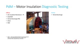 PdM – Motor Insulation Diagnostic Testing
Offline
• DC Insulation Resistance – PI
• DLA/DDF
• Partial Discharge (PD)
• ElCid
• RSO
• Note: - The test methods listed are not the only test
that can be performed, this list is made up of
common tests requested by customers.
Online
• Partial Discharge
 