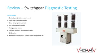 Review – Switchgear Diagnostic Testing
Circuit Breaker
• Contact speed/motion measurement
• Close over travel measurement
• Close damping measurement
• Trip damping measurement
• Arcing contact timing
• Dynamic resistance measurement (DRM)
• Oil Sampling
• Motor-mechanism checks, function check safety devices etc.
 