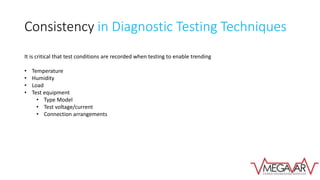 Consistency in Diagnostic Testing Techniques
It is critical that test conditions are recorded when testing to enable trending
• Temperature
• Humidity
• Load
• Test equipment
• Type Model
• Test voltage/current
• Connection arrangements
 
