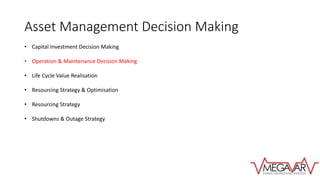 Asset Management Decision Making
• Capital Investment Decision Making
• Operation & Maintenance Decision Making
• Life Cycle Value Realisation
• Resourcing Strategy & Optimisation
• Resourcing Strategy
• Shutdowns & Outage Strategy
 