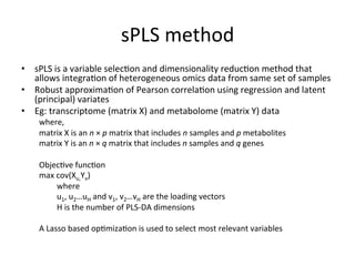 sPLS	method	
•  sPLS	is	a	variable	selec(on	and	dimensionality	reduc(on	method	that	
allows	integra(on	of	heterogeneous	omics	data	from	same	set	of	samples	
•  Robust	approxima(on	of	Pearson	correla(on	using	regression	and	latent	
(principal)	variates	
•  Eg:	transcriptome	(matrix	X)	and	metabolome	(matrix	Y)	data		
where,	
matrix	X	is	an	n	×	p	matrix	that	includes	n	samples	and	p	metabolites	
matrix	Y	is	an	n	×	q	matrix	that	includes	n	samples	and	q	genes	
	
Objec(ve	func(on	
max	cov(Xu,Yv)	
	where		
	u1,	u2…uH	and	v1,	v2…vH	are	the	loading	vectors	
	H	is	the	number	of	PLS-DA	dimensions	
	
A	Lasso	based	op(miza(on	is	used	to	select	most	relevant	variables	
	
	
 