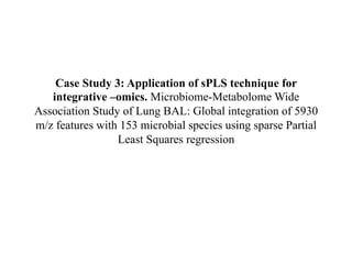 Case Study 3: Application of sPLS technique for
integrative –omics. Microbiome-Metabolome Wide
Association Study of Lung BAL: Global integration of 5930
m/z features with 153 microbial species using sparse Partial
Least Squares regression
 