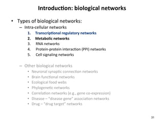 Introduc6on:	biological	networks	
•  Types	of	biological	networks:	
–  Intra-cellular	networks	
1.  Transcrip6onal	regulatory	networks	
2.  Metabolic	networks	
3.  RNA	networks	
4.  Protein-protein	interac(on	(PPI)	networks	
5.  Cell	signaling	networks	
–  Other	biological	networks		
•  Neuronal	synap(c	connec(on	networks	
•  Brain	func(onal	networks	
•  Ecological	food	webs	
•  Phylogene(c	networks	
•  Correla(on	networks	(e.g.,	gene	co-expression)		
•  Disease	–	“disease	gene”	associa(on	networks	
•  Drug	–	“drug	target”	networks	
31
 