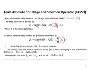 The lasso estimator is defined as:
Where λ is the tuning parameter
	Least	Absolute	Shrinkage	and	Selec6on	Operator	(LASSO)	
52	
A popular model selection and shrinkage estimation method (Tibshirani 1995).
∑=
+−=
p
j
jX
1
2
2
β
|)|(ˆ argmin βλββλ Y
Meier L, Geer Svd, Bühlmann P. 2008. The Group Lasso for Logistic Regression. Journal of the Royal Statistical Society Series B (Statistical Methodology) 70:53-71.
Extended from the lasso penalty, the group lasso estimator is:
)(minargˆ
1
2
2
2 ∑=
+−=
G
g
Ig
XY βλββ
β
λ
: the index set belonging to the th group of variables.
The penalty does the variable selection at the group level, belonging to the intermediate
between and type penalty.
It encourages that either or for all
gI
−1l −2l
0ˆ =gβ 0ˆ
, ≠jgβ },,1{ gdfj …∈
g
 