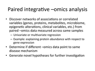 Paired	integra(ve	–omics	analysis	
•  Discover	networks	of	associa(ons	or	correlated	
variables	(genes,	proteins,	metabolites,	microbiome,	
epigene(c	altera(ons,	clinical	variables,	etc.)	from	
paired	–omics	data	measured	across	same	samples	
–  Univariate	or	mul(variate	regression	
–  Example:	explaining	protein	abundance	with	respect	to	
gene	expression	
•  Determine	if	diﬀerent	–omics	data	point	to	same	
disease	mechanism	
•  Generate	novel	hypotheses	for	further	inves(ga(on	
 