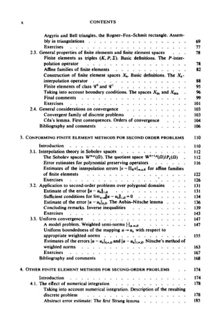 X CONTENTS
Argyris and Bell triangles, the Bogner-Fox-Schmit rectangle. Assem-
bly in triangulations 69
Exercises 77
2.3. General properties of finite elements and finite element spaces ... 78
Finite elements as triples (K, P, £). Basic definitions. The P-inter-
polation operator 78
Affine families of finite elements 82
Construction of finite element spaces Xh. Basic definitions. The Xh-
interpolation operator 88
Finite elements of class <#° and <#' 95
Taking into account boundary conditions. The spaces Xoh and X00h 96
Final comments 99
Exercises 101
2.4. General considerations on convergence 103
Convergent family of discrete problems 103
Cea's lemma. First consequences. Orders of convergence 104
Bibliography and comments 106
3. CONFORMING FINITE ELEMENT METHODS FOR SECOND ORDER PROBLEMS 110
Introduction 110
3.1. Interpolation theory in Sobolev spaces 112
The Sobolev spaces Wm.p
(Q). The quotient space Wk+1p
(/3)/Pt() 112
Error estimates for polynomial preserving operators 116
Estimates of the interpolation errors v-IIKvm,q,K for affine families
of finite elements 122
Exercisesses
3.2. Application to second-order problems over polygonal domains 131
Estimate of the error ||u-u 131
Sufficient conditions for Hnifc.JlH - «J|10 = 0 134
Estimate of theerror u- Mj0,n. TheAubin-Nitsche lemma . . . . 136
Concluding remarks. Inverse inequalities 139
Exercises 143
3.3. Uniform convergence 147
A model problem. Weighted semi-norms |-|(>;m>u 147
Uniform boundedness of the mapping u -» uk with respect to
appropriate weighted norms 155
Estimates of the errors u - Mjo.»,n a
°d |« —"hli,ocjj- Nitsche's method of
weighted norms 163
Exercises 167
Bibliography and comments 168
4. OTHER FINITE ELEMENT METHODS FORSECOND-ORDER PROBLEMS 174
Introduction 174
4.1. The effect of numerical integration 178
Taking into account numerical integration. Description of the resulting
discrete problem 178
Abstract error estimate: The first Strang lemma 185
oh
e
126
s
n//.a
s
 