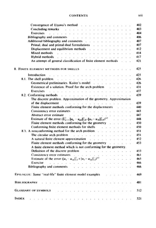 CONTENTS xiii
Convergence of Uzawa's method 402
Concluding remarks 403
Exercises 404
Bibliography and comments 406
Additional bibliography and comments 407
Primal, dual and primal-dual formulations 407
Displacement and equilibrium methods 412
Mixed methods 414
Hybrid methods 417
An attempt of general classification offiniteelement methods 421
8. FINITE ELEMENT METHODS FOR SHELLS 425
Introduction 425
8.1. The shell problem 426
Geometrical preliminaries. Koiter's model 426
Existence of a solution. Proof for the arch problem 431
Exercises 437
8.2. Conforming methods 439
The discrete problem. Approximation of the geometry. Approximation
of the displacement 439
Finite element methods conforming for the displacements 440
Consistency error estimates 443
Abstract error estimate 447
Estimate of the error (2; = i||Ma-«afc|H./}+||«3-W3*l|2.n)"2
448
Finite element methods conforming for the geometry 450
Conforming finite element methods for shells 450
8.3. A nonconforming method for the arch problem 451
The circular arch problem 451
A natural finite element approximation 452
Finite element methods conforming for the geometry 453
A finite element method which is not conforming for the geometry.
Definition of the discrete problem 453
Consistency error estimates 461
Estimate of the error (|u, - u l h  ] , + u2 - u2hlj)tl2
465
Exercise 466
Bibliography and comments 466
EPILOGUE: Some "real-life" finite element model examples 469
BIBLIOGRAPHY 481
GLOSSARY OF SYMBOLS 512
INDEX 521
 