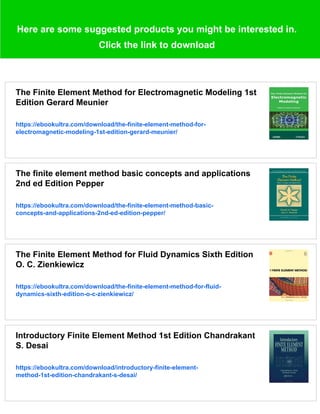 Here are some suggested products you might be interested in.
Click the link to download
The Finite Element Method for Electromagnetic Modeling 1st
Edition Gerard Meunier
https://ebookultra.com/download/the-finite-element-method-for-
electromagnetic-modeling-1st-edition-gerard-meunier/
The finite element method basic concepts and applications
2nd ed Edition Pepper
https://ebookultra.com/download/the-finite-element-method-basic-
concepts-and-applications-2nd-ed-edition-pepper/
The Finite Element Method for Fluid Dynamics Sixth Edition
O. C. Zienkiewicz
https://ebookultra.com/download/the-finite-element-method-for-fluid-
dynamics-sixth-edition-o-c-zienkiewicz/
Introductory Finite Element Method 1st Edition Chandrakant
S. Desai
https://ebookultra.com/download/introductory-finite-element-
method-1st-edition-chandrakant-s-desai/
 