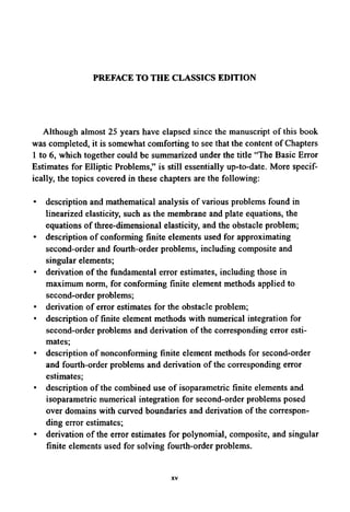 PREFACE TO THE CLASSICSEDITION
Although almost 25 years have elapsed since the manuscript of this book
was completed, it is somewhat comforting to see that the content of Chapters
1 to 6, which together could be summarized under the title "The Basic Error
Estimates for Elliptic Problems," is still essentially up-to-date. More specif-
ically, the topics covered in these chapters are the following:
• description and mathematical analysis of various problems found in
linearized elasticity, such as the membrane and plate equations, the
equations of three-dimensional elasticity, and the obstacle problem;
• description of conforming finite elements used for approximating
second-order and fourth-order problems, including composite and
singular elements;
• derivation of the fundamental error estimates, including those in
maximum norm, for conforming finite element methods applied to
second-order problems;
• derivation of error estimates for the obstacle problem;
• description of finite element methods with numerical integration for
second-order problems and derivation of the corresponding error esti-
mates;
• description of nonconforming finite element methods for second-order
and fourth-order problems and derivation of the corresponding error
estimates;
• description of the combined use of isoparametric finite elements and
isoparametric numerical integration for second-order problems posed
over domains with curved boundaries and derivation of the correspon-
ding error estimates;
• derivation of the error estimates for polynomial, composite, and singular
finite elements used for solving fourth-order problems.
XV
 