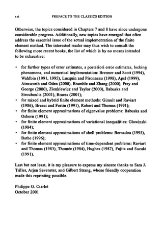xvi PREFACE TO THE CLASSICS EDITION
Otherwise, the topics considered in Chapters 7 and 8 have since undergone
considerable progress. Additionally,new topics have emerged that often
address the essential issue of the actual implementation of the finite
element method. The interested reader may thus wish to consult the
following more recent books, the list of which is by no means intended
to be exhaustive:
• for further types of error estimates, a posteriori error estimates, locking
phenomena, and numerical implementation: Brenner and Scott (1994),
Wahlbin (1991, 1995), Lucquin and Pironneau (1998), Apel (1999),
Ainsworth and Oden (2000), Bramble and Zhang (2000), Frey and
George (2000), Zienkiewicz and Taylor (2000), Babuska and
Strouboulis (2001), Braess (2001);
• for mixed and hybrid finite element methods: Girault and Raviart
(1986), Brezzi and Fortin (1991), Robert and Thomas (1991);
• for finite element approximations of eigenvalue problems: Babuska and
Osborn (1991);
• for finite element approximations of variational inequalities: Glowinski
(1984);
• for finite element approximations of shell problems: Bernadou (1995),
Bathe (1996);
• for finite element approximations of time-dependent problems: Raviart
and Thomas (1983), Thomee (1984), Hughes (1987), Fujita and Suzuki
(1991).
Last but not least, it is my pleasure to express my sincere thanks to Sara J.
Triller, Arjen Sevenster, and Gilbert Strang, whose friendly cooperation
made this reprinting possible.
Philippe G. Ciarlet
October 2001
 
