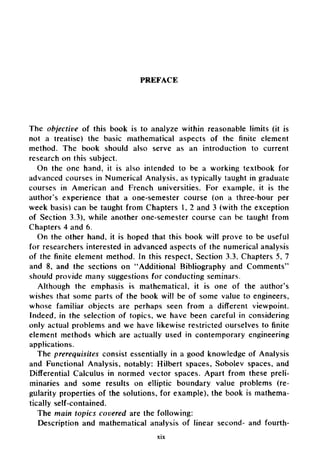 PREFACE
The objective of this book is to analyze within reasonable limits (it is
not a treatise) the basic mathematical aspects of the finite element
method. The book should also serve as an introduction to current
research on this subject.
On the one hand, it is also intended to be a working textbook for
advanced courses in Numerical Analysis, as typically taught in graduate
courses in American and French universities. For example, it is the
author's experience that a one-semester course (on a three-hour per
week basis) can be taught from Chapters 1, 2 and 3 (with the exception
of Section 3.3), while another one-semester course can be taught from
Chapters 4 and 6.
On the other hand, it is hoped that this book will prove to be useful
for researchers interested in advanced aspects of the numerical analysis
of the finite element method. In this respect, Section 3.3, Chapters 5, 7
and 8, and the sections on "Additional Bibliography and Comments"
should provide many suggestions for conducting seminars.
Although the emphasis is mathematical, it is one of the author's
wishes that some parts of the book will be of some value to engineers,
whose familiar objects are perhaps seen from a different viewpoint.
Indeed, in the selection of topics, we have been careful in considering
only actual problems and we have likewise restricted ourselves to finite
element methods which are actually used in contemporary engineering
applications.
The prerequisites consist essentially in a good knowledge of Analysis
and Functional Analysis, notably: Hilbert spaces, Sobolev spaces, and
Differential Calculus in normed vector spaces. Apart from these preli-
minaries and some results on elliptic boundary value problems (re-
gularity properties of the solutions, for example), the book is mathema-
tically self-contained.
The main topics covered are the following:
Description and mathematical analysis of linear second- and fourth-
xix
 