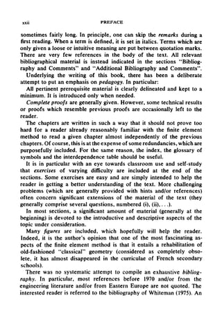 xxii PREFACE
sometimes fairly long. In principle, one can skip the remarks during a
first reading. When a term is defined, it is set in italics. Terms which are
only given a loose or intuitive meaning are put between quotation marks.
There are very few references in the body of the text. All relevant
bibliographical material is instead indicated in the sections "Bibliog-
raphy and Comments" and "Additional Bibliography and Comments".
Underlying the writing of this book, there has been a deliberate
attempt to put an emphasis on pedagogy. In particular:
All pertinent prerequisite material is clearly delineated and kept to a
minimum. It is introduced only when needed.
Complete proofs are generally given. However, some technical results
or proofs which resemble previous proofs are occasionally left to the
reader.
The chapters are written in such a way that it should not prove too
hard for a reader already reasonably familiar with the finite element
method to read a given chapter almost independently of the previous
chapters. Of course, this is at the expense of some redundancies, which are
purposefully included. For the same reason, the index, the glossary of
symbols and the interdependence table should be useful.
It is in particular with an eye towards classroom use and self-study
that exercises of varying difficulty are included at the end of the
sections. Some exercises are easy and are simply intended to help the
reader in getting a better understanding of the text. More challenging
problems (which are generally provided with hints and/or references)
often concern significant extensions of the material of the text (they
generally comprise several questions, numbered (i), (ii),...).
In most sections, a significant amount of material (generally at the
beginning) is devoted to the introductive and descriptive aspects of the
topic under consideration.
Many figures are included, which hopefully will help the reader.
Indeed, it is the author's opinion that one of the most fascinating as-
pects of the finite element method is that it entails a rehabilitation of
old-fashioned "classical" geometry (considered as completely obso-
lete, it has almost disappeared in the curriculae of French secondary
schools).
There was no systematic attempt to compile an exhaustive bibliog-
raphy. In particular, most references before 1970 and/or from the
engineering literature and/or from Eastern Europe are not quoted. The
interested reader is referred to the bibliographyof Whiteman (1975). An
 