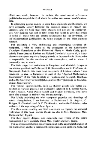 PREFACE xxiii
effort was made, however, to include the most recent references
(published or unpublished) of which the author was aware, as of October,
1976.
In attributing proper names to some finite elements and theorems, we
have generally simply followed the common usages in French uni-
versities, and we hope that these choices will not stir up controver-
sies. Our purpose was not to take issues but rather to give due credit
to some of those who are clearly responsible for the invention, or
the mathematical justification of, some aspects of the finite element
method.
For providing a very stimulating and challenging scientific at-
mosphere, I wish to thank all my colleagues of the Laboratoire
d'Analyse Numerique at the Universite Pierre et Marie Curie, parti-
cularly Pierre-Arnaud Raviart and Roland Glowinski. Above all, it is my
pleasure to express my very deep gratitude to Jacques-Louis Lions, who
is responsible for the creation of this atmosphere, and to whom I
personally owe so much.
For their respective invitations to Bangalore and Montreal, I express
my sincere gratitude to Professor K.G. Ramanathan and to Professor A.
Daigneault. Indeed, this book is an outgrowth of Lectures which I was
privileged to give in Bangalore as part of the "Applied Mathematics
Programme" of the Tata Institute of Fundamental Research, Bombay,
and at the University of Montreal, as part of the "Seminaire de Mathem-
atiques Superieures".
For various improvements, such as shorter proofs and better ex-
position at various places, I am especially indebted to J. Tinsley Oden,
Vidar Thomee, Annie Puech-Raoult and Michel Bernadou, who have
been kind enough to entirely read the manuscript.
For kindly providing me with computer graphics and drawings of
actual triangulations, I am indebted to Professors J. H. Argyris, C.
Felippa, R. Glowinski and O. C. Zienkiewicz, and to the Publishers who
authorized the reprinting of these figures.
For their understanding and kind assistance as regards the material
realization of this book, sincere thanks are due to Mrs. Damperat, Mrs.
Theis and Mr. Riguet.
For their expert, diligent, and especially fast, typing of the entire
manuscript, I very sincerely thank Mrs. Bugler and Mrs. Guille.
For a considerable help in proofreading and in the general elaboration of
the manuscript,and for a permanent comprehension in spite of a finite, but
 