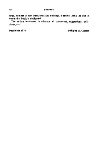 xxiv PREFACE
large, number of lost week-ends and holidays, I deeply thank the one to
whom this book is dedicated.
The author welcomes in advance all comments, suggestions, criti-
cisms, etc.
December 1976 Philippe G. Ciarlet
 