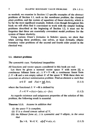 2 ELLIPTIC BOUNDARY VALUE PROBLEMS [Ch. 1, §1.1.
as needed), we examine in Section 1.2 specific examples of the abstract
problems of Section 1.1, such as the membrane problem, the clamped
plate problem, and the system of equations of linear elasticity, which is
by far the most significant example. Indeed, even though throughout this
book we will often find it convenient to work with the simpler looking
problems described at the beginning of Section 1.2, it must not be
forgotten that these are essentially convenient model problems for the
system of linear elasticity.
Using various Green's formulas in Sobolev spaces, we show that
when solving these problems, one solves, at least formally, elliptic
boundary value problems of the second and fourth order posed in the
classical way.
1.1. Abstract problems
The symmetric case. Variational inequalities
All functions and vector spaces considered in this book are real.
Let there be given a normed vector space V with norm ||-||, a
continuous bilinear form a(-, •): V x
V-»R, a continuous linear form
/: V-»R and a non empty subset U of the space V. With these data we
associate an abstract minimization problem: Find an element u such that
where the functional /: V-»R is defined by
As regards existence and uniqueness properties of the solution of this
problem, the following result is essential.
Theorem 1.1.1. Assume in addition that
(i) the space V is complete,
(ii) U is a closed convex subset of V,
(iii) the bilinear form a(-, •) is symmetric and V-elliptic, in the sense
that
 