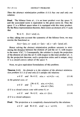 Ch. 1 , § 1.1.] ABSTRACT PROBLEMS 3
Then the abstract minimization problem (1.1.1) has one and only one
solution.
Proof. The bilinear form a(-, •) is an inner product over the space V,
and the associated norm is equivalent to the given norm ||-||. Thus the
space V is a Hilbert space when it is equipped with this inner product.
By the Riesz representation theorem, there exists an element ai E V such
that
so that, taking into account the symmetry of the bilinear form, we may
rewrite the functional as
Hence solving the abstract minimization problem amounts to mini-
mizing the distance between the element ai and the set U, with respect
to the norm Va(-, •)•Consequently, the solution is simply the projection
of the element erf onto the set U, with respect to the inner product a(-,•)•
By the projection theorem, such a projection exists and is unique, since
U is a closed convex subset of the space V. D
Next, we give equivalent formulations of this problem.
Theorem 1.1.2. An element u is the solution of the abstract minimiza-
tion problem (1.1.1) // and only if it satisfies the relations
in the general case, or
if U is a closed convex cone with vertex 0, or
if U is a closed subspace.
Proof. The projection u is completely characterized by the relations
 