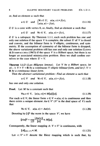 if U is a subspace. By Theorem 1.1.1, each such problem has one and
only one solution if the space V is complete, the subset U of V is closed
and convex, and the bilinear form is V-elliptic, continuous, and sym-
metric. If the assumption of symmetry of the bilinear form is dropped,
the above variational problem still has one and only one solution (LIONS
&STAMPACCHIA (1967)) if the space V is a Hilbert space, but there is no
longer an associated minimization problem. Here we shall confine our-
selves to the case where U — V.
Theorem 1.1.3 (Lax-Milgram lemma). Let V be a Hilbert space, let
a(-, •): V x V-*R be a continuous V-elliptic bilinear form, and let f: V -*
R be a continuous linear form.
Then the abstract variational problem: Find an element u such that
8 ELLIPTIC BOUNDARY VALUE PROBLEMS [Ch. 1, § I.I.
or, find an element u such that
if U is a cone with vertex 0, or, finally, find an element u such that
has one and only one solution.
Proof. Let M be a constant such that
For each u G V, the linear form v £ V->a(u, v) is continuous and thus
there exists a unique element Au E V (V is the dual space of V) such
that
Denoting by ||-||* the norm in the space V, we have
Consequently, the linear mapping A: V-» V is continuous, with
Let T: V'-» V denote the Riesz mapping which is such that, by
 