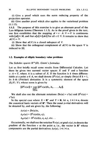 10 ELLIPTIC BOUNDARY VALUE PROBLEMS [Ch. 1, § 1.2.
(i) Give a proof which uses the norm reducing property of the
projection operator.
(ii) Give another proof which also applies to the variationalproblem
(1.1.15).
1.1.2. The purpose of this exercise is to give an alternate proof of the
Lax-Milgram lemma (Theorem 1.1.3). As in the proof given in the text,
one first establishes that the mapping stf = T • A: V-+V is continuous
with d *s M, and that a|H|«= stv for all v G V. It remains to show that
d(V)= V.
(i) Show that s&(V) is a closed subspace of V.
(ii) Show that the orthogonal complement of s#(V) in the space V is
reduced to {0}.
1.2. Examples of elliptic boundary valueproblems
The Sobolev spaces Hm
(fl). Green's formulas
Let us first briefly recall some results from Differential Calculus. Let
there be given two normed vector spaces X and Y and a function
v: A-* Y, where A is a subset of X. If the function is k times differen-
tiate at a point a G A, we shall denote Dk
v(a), or simply Dv(a) if k = 1,
its fc-th (Frechet) derivative. It is a symmetric element of the space
J£fc(X; Y), whose norm is given by
We shall also use the alternate notations Dv(a) = v'(a) and D2
v(a) -
v"(a).
In the special case where X —R" and Y = R, let eh l^i^n, denote
the canonical basis vectors of R". Then the usual partial derivatives will
be denoted by, and are given by, the following:
Occasionally, we shalluse the notation Vt>(a), or grad v(a), to denote the
gradient of the function v at the point a, i.e., the vector in R" whose
components are the partial derivatives diV(a), l^i^n.
 