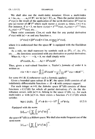 Ch. 1, § 1.2.] EXAMPLES 11
We shall also use the multi-index notation: Given a multi-index
a = (a,, a2, •••, ««) £ N", we let |a| = 2?=i a,. Then the partial derivative
da
v(a) is the result of the application of the |aj-th derivative DM
v(a) to
any |a[-vector of (R")1
"1
where each vector e± occurs a, times, 1«s / ^ n.
For instance, if n = 3, we have div(a) = d"M}
v(a), dmv(a)= d<1<U)
t>(a),
dmv(a) = d(
™M
v(a), etc...
There exist constants C(m, n) such that for any partial derivative
d a
v ( a ) with |a| = m and any function v,
where it is understood that the space R" is equipped with the Euclidean
norm.
As a rule, we shall represent by symbols such as Dk
v, v", dtv, da
v,
etc. . . , the functions associated with any derivative or partial derivative.
When h ~ h2 = • • •- hk - h, we shall simply write
Thus, given a real-valued function u, Taylor's formula of order k is
written as
for some 6 £ ]0,1[ (whenever such a formula applies).
Given a bounded open subset fl in R", the space 3)(fi) consists of all
indefinitely differentiate functions v: /2-»R with compact support.
For each integer m 5*0, the Sobolev space Hm
(fi) consists of those
functions v G L2
(H) for which all partial derivatives da
v (in the dis-
tribution sense), with |cr|*sra, belong to the space L2
(/2), i.e., for each
multi-index a with |a|*£w, there exists a function d"v G L2
(fl) which
satisfies
Equipped with the norm
the space Hm
(fl) is a Hilbert space. We shall also make frequent use of the
semi-norm
 