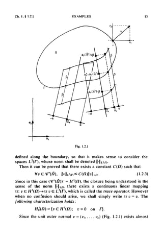 Ch. 1,§ 1.2.] EXAMPLES 13
Fig. 1.2.1
defined along the boundary, so that it makes sense to consider the
spaces L2
(f), whose norm shall be denoted ||-|U2
(/>
Then it can be proved that there exists a constant C(/2) such that
Since in this case (^°°(I7)) = H'(/2), the closure being understood in the
sense of the norm ||-||i,u, there exists a continuous linear mapping
tr: v G H'(/2)-»tr v E L2
(F), which is called the trace operator. However
when no confusion should arise, we shall simply write tr v —v. The
following characterization holds:
Since the unit outer normal v = (v},..., vn) (Fig. 1.2.1) exists almost
 