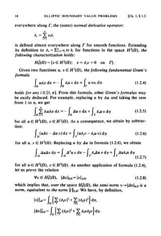 14 ELLIPTIC BOUNDARY VALUE PROBLEMS [Ch. 1, § 1.2.
everywhere along /", the (outer) normal derivative operator:
is defined almost everywhere along F for smooth functions. Extending
its definition to dv = ^1= i>,trd, for functions in the space H2
(fi), the
following characterization holds:
Given two functions u, v E Hfl), the following fundamental Green's
formula
holds for any i E [1, n]. From this formula, other Green's formulas may
be easily deduced. For example, replacing u by d,u and taking the sum
from 1 to n, we get
for all u G. H2
(O), v E H'(/2). As a consequence, we obtain by subtrac-
tion:
for all u, v E H2
(fl). Replacing u by Au in formula (1.2.6), we obtain
for all u E Hfl), v E H2
(O). As another application of formula (1.2.4),
let us prove the relation
which implies that, over the space H0
2
(/2), the semi-norm v-^Av9<fi is a
norm, equivalent to the norm -2,a'' We have, by definition,
 