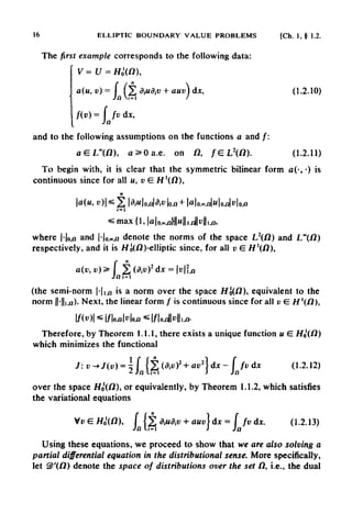 16 ELLIPTIC BOUNDARY VALUE PROBLEMS [Ch. 1, § 1.2.
The first example corresponds to the following data:
and to the following assumptions on the functions a and /:
To begin with, it is clear that the symmetric bilinear form a(-,-) is
continuous since for all M, v E H '(/2),
(the semi-norm |-|,,fl is a norm over the space Ho(/2), equivalent to the
norm |(-||i,u). Next, the linear form / is continuous since for all v E. //'(/2),
Therefore, by Theorem 1.1.1, there exists a unique function u E. /f0'(/2)
which minimizes the functional
over the space Ho(O), or equivalently, by Theorem 1.1.2, which satisfies
the variational equations
Using these equations, we proceed to show that we are also solving a
partial differential equation in the distributional sense. More specifically,
let 3>'(f2) denote the space of distributions over the set (I, i.e., the dual
where |-|on and |-|o,0,n denote the norms of the space L2(N) and L0(N)
respectively, and t is H10(N)-elliptic since, for all v E H1(N),
 