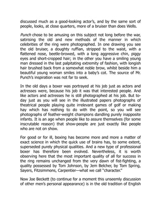 discussed much as a good-looking actor’s, and by the same sort of
people, looks, at close quarters, more of a bruiser than does Wells.
Punch chose to be amusing on this subject not long before the war,
satirising the old and new methods of the manner in which
celebrities of the ring were photographed. In one drawing you see
the old bruiser, a doughty ruffian, stripped to the waist, with a
flattened nose, beetle-browed, with a long aggressive chin, piggy
eyes and short-cropped hair; in the other you have a smiling young
man dressed in the last palpitating extremity of fashion, with longish
hair brushed back from a somewhat noble brow, whilst beside him a
beautiful young woman smiles into a baby’s cot. The source of Mr.
Punch’s inspiration was not far to seek.
In the old days a boxer was portrayed at his job just as actors and
actresses were, because his job it was that interested people. And
like actors and actresses he is still photographed at his job. But to-
day just as you will see in the illustrated papers photographs of
theatrical people playing quite irrelevant games of golf or making
hay which has nothing to do with the point, so you will see
photographs of feather-weight champions dandling purely inapposite
infants. It is an age when people like to assure themselves (for some
inscrutable reason) that show-people are just exactly like people
who are not on show.
For good or for ill, boxing has become more and more a matter of
exact science in which the quick use of brains has, to some extent,
superseded purely physical qualities. And a new type of professional
boxer has therefore been evolved. Nevertheless, it is worth
observing here that the most important quality of all for success in
the ring remains unchanged from the very dawn of fist-fighting, a
quality possessed by Tom Johnson, by Jem Belcher, by Tom Spring,
Sayers, Fitzsimmons, Carpentier—what we call “character.”
Now Joe Beckett (to continue for a moment this unseemly discussion
of other men’s personal appearance) is in the old tradition of English
 