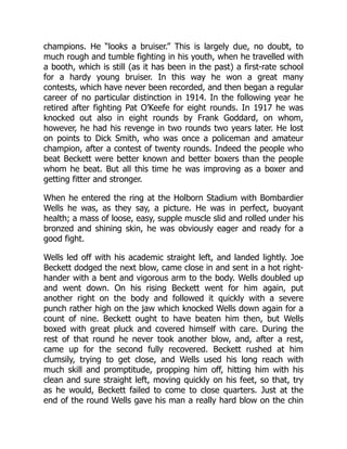 champions. He “looks a bruiser.” This is largely due, no doubt, to
much rough and tumble fighting in his youth, when he travelled with
a booth, which is still (as it has been in the past) a first-rate school
for a hardy young bruiser. In this way he won a great many
contests, which have never been recorded, and then began a regular
career of no particular distinction in 1914. In the following year he
retired after fighting Pat O’Keefe for eight rounds. In 1917 he was
knocked out also in eight rounds by Frank Goddard, on whom,
however, he had his revenge in two rounds two years later. He lost
on points to Dick Smith, who was once a policeman and amateur
champion, after a contest of twenty rounds. Indeed the people who
beat Beckett were better known and better boxers than the people
whom he beat. But all this time he was improving as a boxer and
getting fitter and stronger.
When he entered the ring at the Holborn Stadium with Bombardier
Wells he was, as they say, a picture. He was in perfect, buoyant
health; a mass of loose, easy, supple muscle slid and rolled under his
bronzed and shining skin, he was obviously eager and ready for a
good fight.
Wells led off with his academic straight left, and landed lightly. Joe
Beckett dodged the next blow, came close in and sent in a hot right-
hander with a bent and vigorous arm to the body. Wells doubled up
and went down. On his rising Beckett went for him again, put
another right on the body and followed it quickly with a severe
punch rather high on the jaw which knocked Wells down again for a
count of nine. Beckett ought to have beaten him then, but Wells
boxed with great pluck and covered himself with care. During the
rest of that round he never took another blow, and, after a rest,
came up for the second fully recovered. Beckett rushed at him
clumsily, trying to get close, and Wells used his long reach with
much skill and promptitude, propping him off, hitting him with his
clean and sure straight left, moving quickly on his feet, so that, try
as he would, Beckett failed to come to close quarters. Just at the
end of the round Wells gave his man a really hard blow on the chin
 