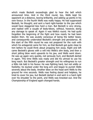 which made Beckett exceedingly glad to hear the bell which
announced time. And in the third round, too, Wells kept his
opponent at a distance, boxing brilliantly, and adding up points in his
own favour. In the fourth Wells was really happy. He had suppressed
Beckett, he thought; and sent a hard right-hander to the jaw which
would have staggered less hard a man. But Beckett is very strong,
and replied with a couple of body-blows, without, however, doing
any damage to speak of. Again it was Wells’s round. He had quite
forgotten the beginning of the fight and how nearly he had been
beaten then. He was acutely conscious of being the better boxer,
and consequently underrated Beckett’s strength and persistence. At
the start of the fifth round he was not prepared for the rush with
which his antagonist came for him, so that Beckett got quite close to
him before he could think about propping him away. Right and left
came Beckett’s gloves with a will into Wells’s slim body, and then a
short jolting blow went upwards to his jaw, and Wells went down.
He was up again very quickly, not seriously hurt, and Beckett darted
in again. This time Wells was ready and did his utmost to use his
long reach. But Beckett’s greater strength and his willingness to run
a little risk told in his favour. He was fighting hard, but not wildly or
foolishly; he ducked under the long arm and began to punish Wells
severely about the body. Another blow on the head sent Wells to the
ground for nine seconds. Wells rose feeling dazed and helpless, he
tried to cover his jaw, but Beckett darted in and sent in a hard right
over his shoulder to the point, and Wells was knocked out. And the
Championship of England again changed hands.
 