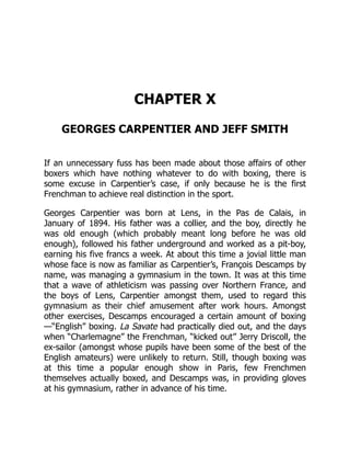 CHAPTER X
GEORGES CARPENTIER AND JEFF SMITH
If an unnecessary fuss has been made about those affairs of other
boxers which have nothing whatever to do with boxing, there is
some excuse in Carpentier’s case, if only because he is the first
Frenchman to achieve real distinction in the sport.
Georges Carpentier was born at Lens, in the Pas de Calais, in
January of 1894. His father was a collier, and the boy, directly he
was old enough (which probably meant long before he was old
enough), followed his father underground and worked as a pit-boy,
earning his five francs a week. At about this time a jovial little man
whose face is now as familiar as Carpentier’s, François Descamps by
name, was managing a gymnasium in the town. It was at this time
that a wave of athleticism was passing over Northern France, and
the boys of Lens, Carpentier amongst them, used to regard this
gymnasium as their chief amusement after work hours. Amongst
other exercises, Descamps encouraged a certain amount of boxing
—“English” boxing. La Savate had practically died out, and the days
when “Charlemagne” the Frenchman, “kicked out” Jerry Driscoll, the
ex-sailor (amongst whose pupils have been some of the best of the
English amateurs) were unlikely to return. Still, though boxing was
at this time a popular enough show in Paris, few Frenchmen
themselves actually boxed, and Descamps was, in providing gloves
at his gymnasium, rather in advance of his time.
 