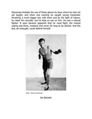 Descamps forbade the use of these gloves by boys whom he had not
yet taught, and when one evening he caught young Carpentier
thrashing a much bigger boy with them and by the light of nature,
he rated him soundly: but he kept an eye on him. He was a natural
fighter. It soon became apparent that he must fight; the inward
urging was there, insistent and never for long to be denied. And the
boy, all untaught, could defend himself.
Photo: “Sport and General.”
Joe Beckett.
 