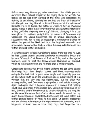 Before very long Descamps, who interviewed the child’s parents,
overcame their natural scepticism by paying them the weekly five
francs the lad had been earning at the mine, and undertook his
training as an athlete, sending him out into the fresh air instead of
into the pit, teaching him all he himself knew about the science of
fisticuffs. Mr. F. H. Lucas, the author of From Pit-Boy to Champion
Boxer, makes it plain that if ever there was an authentic instance of
a fairy godfather stepping into a boy’s life and changing it in a day
from gloom to unalloyed delight, it is the instance of Descamps and
Carpentier. The young Frenchman had an unique opportunity of
succeeding well, for he was by Descamps’s interference enabled to
follow the pursuit he liked best from his boyhood onwards; and
underwent, owing to that fact, a unique training, adapted as it was
to that end and to that end alone.
It is unnecessary to trace Carpentier’s career from the time he won
his first success against an American boxer in a travelling booth and
became “Champion” of France at 7 stone 2 lb., and at the age of
fourteen, until he beat the Heavy-weight Champion of England,
when he was but nineteen and no more than a middle-weight.
Carpentier’s success was by no means uniform. He got some severe
thrashings both from English boxers and Frenchmen—generally
owing to the fact that he gave away weight and especially years at
an age when youth is on the windward side of achievement. It is a
wonder that the boy was not discouraged, but his pluck was
unconquerable, and Descamps a sympathetic and astute manager.
Again and again when it became apparent in a contest that nothing
could save Carpentier from a knock-out, Descamps would give in for
him, directing one of the seconds to throw a towel into the ring. His
avoidance of the actual fact of a knock-out no doubt saved the boy
much discouragement, and it looked better, and still looks better, in a
formal printed record of what he has done. Of course, Descamps
was not always able to gauge the right moment for surrender, and it
happened at least once in those early days that Carpentier was
 
