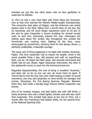 knocked out just like any other boxer with no fairy godfather to
supervise his defeats.
In 1912 he had a very hard fight with Frank Klaus the American,
who at that time claimed the World’s Middle-weight Championship.
This encounter took place at Dieppe, and the American was nearly
beaten early in the fight, falling from a terrific blow on the jaw. But
he recovered, and his much longer experience came to his aid. In
the end he gave Carpentier a severe drubbing for several rounds
until, to save him, Descamps entered the ring: whereupon the
referee gave Klaus the verdict. But throughout this contest the
Frenchman was working hard, fighting all the time, never
discouraged by punishment, showing what he had always shown, a
perfectly unalterable, irreducible courage.
The same sort of thing happened in his fight with another American,
Papke. This time Carpentier had to reduce his weight, which is the
worst possible thing a boy, still growing and with no superfluous
flesh, can do. He began the fight weak, was severely hammered and
finally had an eye closed. Again Descamps intervened, this time in
the eighteenth round, to save him the technical knock-out.
Regarded dispassionately, this sort of thing is excellent “business,”
and does not, as far as one can see, do much harm to sport. If
Tommy Burns was the first man who made boxing a matter of sound
commerce, one may call Carpentier, or more strictly his manager and
mentor, Descamps, the first Boxing Business Magnate. Between
them they had made a literally large fortune before Carpentier was
twenty.
One of his hardest, longest, and best fights was with Jeff Smith, a
hardy American who was a shade lighter, shorter, and with less reach
than Carpentier. This combat took place at the end of 1913, not a
month after the Frenchman had beaten Wells, for the second time,
at the National Sporting Club.
 