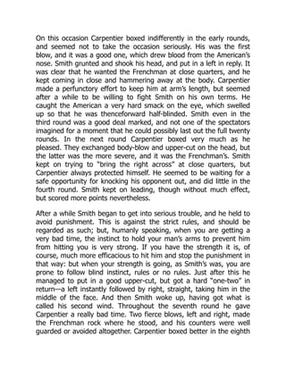 On this occasion Carpentier boxed indifferently in the early rounds,
and seemed not to take the occasion seriously. His was the first
blow, and it was a good one, which drew blood from the American’s
nose. Smith grunted and shook his head, and put in a left in reply. It
was clear that he wanted the Frenchman at close quarters, and he
kept coming in close and hammering away at the body. Carpentier
made a perfunctory effort to keep him at arm’s length, but seemed
after a while to be willing to fight Smith on his own terms. He
caught the American a very hard smack on the eye, which swelled
up so that he was thenceforward half-blinded. Smith even in the
third round was a good deal marked, and not one of the spectators
imagined for a moment that he could possibly last out the full twenty
rounds. In the next round Carpentier boxed very much as he
pleased. They exchanged body-blow and upper-cut on the head, but
the latter was the more severe, and it was the Frenchman’s. Smith
kept on trying to “bring the right across” at close quarters, but
Carpentier always protected himself. He seemed to be waiting for a
safe opportunity for knocking his opponent out, and did little in the
fourth round. Smith kept on leading, though without much effect,
but scored more points nevertheless.
After a while Smith began to get into serious trouble, and he held to
avoid punishment. This is against the strict rules, and should be
regarded as such; but, humanly speaking, when you are getting a
very bad time, the instinct to hold your man’s arms to prevent him
from hitting you is very strong. If you have the strength it is, of
course, much more efficacious to hit him and stop the punishment in
that way: but when your strength is going, as Smith’s was, you are
prone to follow blind instinct, rules or no rules. Just after this he
managed to put in a good upper-cut, but got a hard “one-two” in
return—a left instantly followed by right, straight, taking him in the
middle of the face. And then Smith woke up, having got what is
called his second wind. Throughout the seventh round he gave
Carpentier a really bad time. Two fierce blows, left and right, made
the Frenchman rock where he stood, and his counters were well
guarded or avoided altogether. Carpentier boxed better in the eighth
 