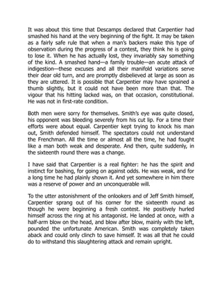 It was about this time that Descamps declared that Carpentier had
smashed his hand at the very beginning of the fight. It may be taken
as a fairly safe rule that when a man’s backers make this type of
observation during the progress of a contest, they think he is going
to lose it. When he has actually lost, they invariably say something
of the kind. A smashed hand—a family trouble—an acute attack of
indigestion—these excuses and all their manifold variations serve
their dear old turn, and are promptly disbelieved at large as soon as
they are uttered. It is possible that Carpentier may have sprained a
thumb slightly, but it could not have been more than that. The
vigour that his hitting lacked was, on that occasion, constitutional.
He was not in first-rate condition.
Both men were sorry for themselves. Smith’s eye was quite closed,
his opponent was bleeding severely from his cut lip. For a time their
efforts were about equal. Carpentier kept trying to knock his man
out, Smith defended himself. The spectators could not understand
the Frenchman. All the time or almost all the time, he had fought
like a man both weak and desperate. And then, quite suddenly, in
the sixteenth round there was a change.
I have said that Carpentier is a real fighter: he has the spirit and
instinct for bashing, for going on against odds. He was weak, and for
a long time he had plainly shown it. And yet somewhere in him there
was a reserve of power and an unconquerable will.
To the utter astonishment of the onlookers and of Jeff Smith himself,
Carpentier sprang out of his corner for the sixteenth round as
though he were beginning a fresh contest. He positively hurled
himself across the ring at his antagonist. He landed at once, with a
half-arm blow on the head, and blow after blow, mainly with the left,
pounded the unfortunate American. Smith was completely taken
aback and could only clinch to save himself. It was all that he could
do to withstand this slaughtering attack and remain upright.
 
